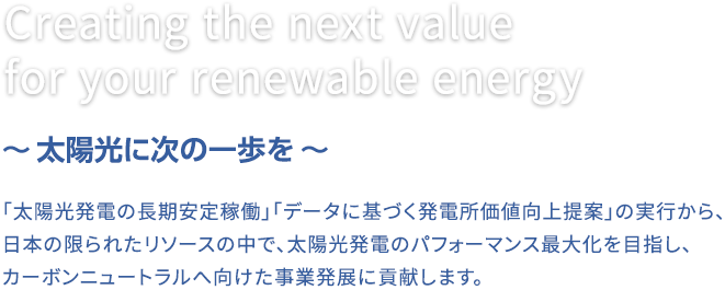 「太陽光発電の長期安定稼働」「データに基づく発電所価値向上提案」の実行から、日本の限られたリソースの中で、太陽光発電のパフォーマンス最大化を目指し、カーボンニュートラルへ向けた事業発展に貢献します。